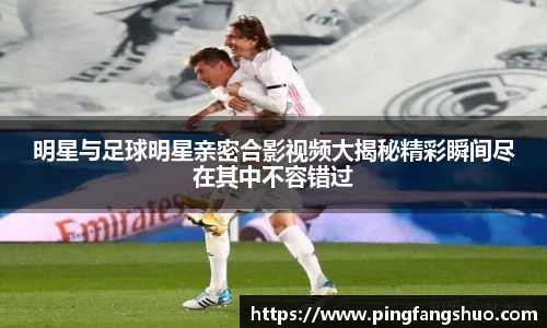 明星与足球明星亲密合影视频大揭秘精彩瞬间尽在其中不容错过