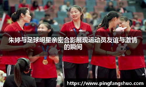 朱婷与足球明星亲密合影展现运动员友谊与激情的瞬间