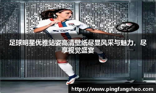 足球明星优雅站姿高清壁纸尽显风采与魅力，尽享视觉盛宴
